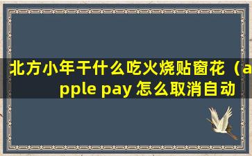 北方小年干什么吃火烧贴窗花（apple pay 怎么取消自动续费）